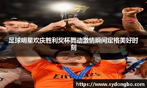 足球明星欢庆胜利奖杯舞动激情瞬间定格美好时刻