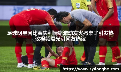 足球明星因比赛失利情绪激动发火掀桌子引发热议视频曝光引网友热议