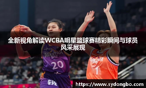 全新视角解读WCBA明星篮球赛精彩瞬间与球员风采展现